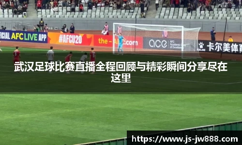 武汉足球比赛直播全程回顾与精彩瞬间分享尽在这里