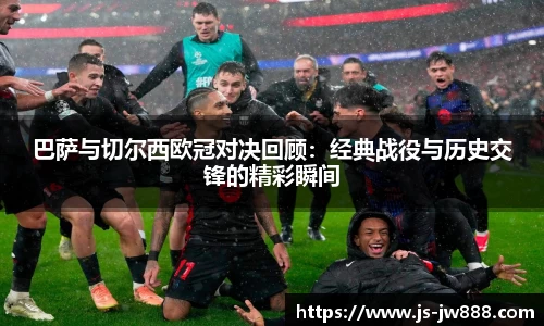 巴萨与切尔西欧冠对决回顾：经典战役与历史交锋的精彩瞬间